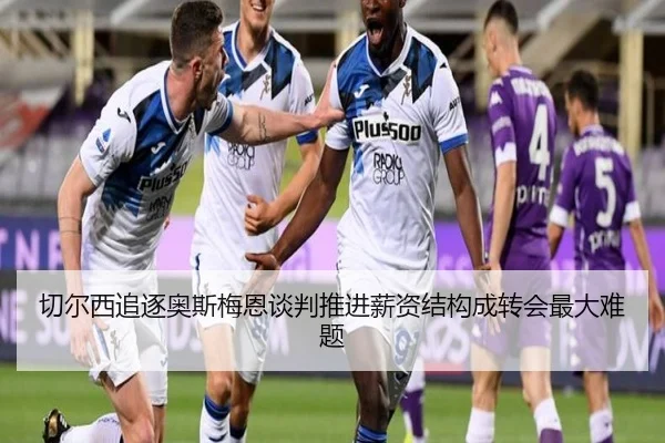 切尔西追逐奥斯梅恩谈判推进薪资结构成转会最大难题